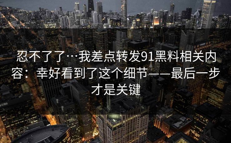 忍不了了…我差点转发91黑料相关内容：幸好看到了这个细节——最后一步才是关键