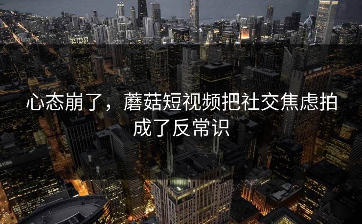 心态崩了，蘑菇短视频把社交焦虑拍成了反常识