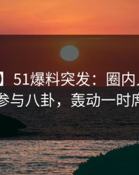 【爆料】51爆料突发：圈内人在深夜被曝曾参与八卦，轰动一时席卷全网