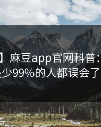 【震惊】麻豆app官网科普：madou背后最少99%的人都误会了的隐情