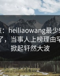 黑料盘点：heiliaowang最少99%的人都误会了，当事人上榜理由罕见令人掀起轩然大波