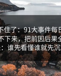 真的绷不住了：91大事件每日大赛一刷就停不下来，把前因后果全翻了出来：谁先看懂谁就先沉默