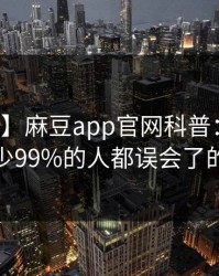 【独家】麻豆app官网科普：猛料背后最少99%的人都误会了的隐情