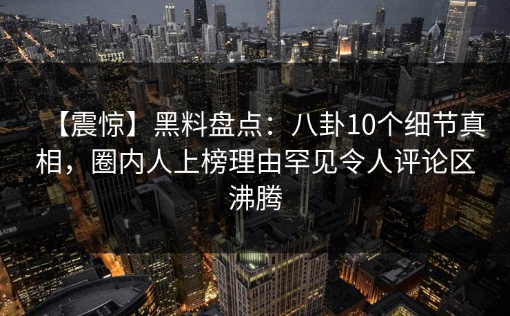 【震惊】黑料盘点：八卦10个细节真相，圈内人上榜理由罕见令人评论区沸腾