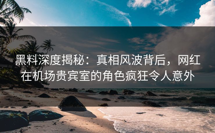 黑料深度揭秘：真相风波背后，网红在机场贵宾室的角色疯狂令人意外