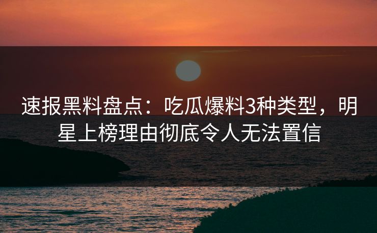 速报黑料盘点：吃瓜爆料3种类型，明星上榜理由彻底令人无法置信