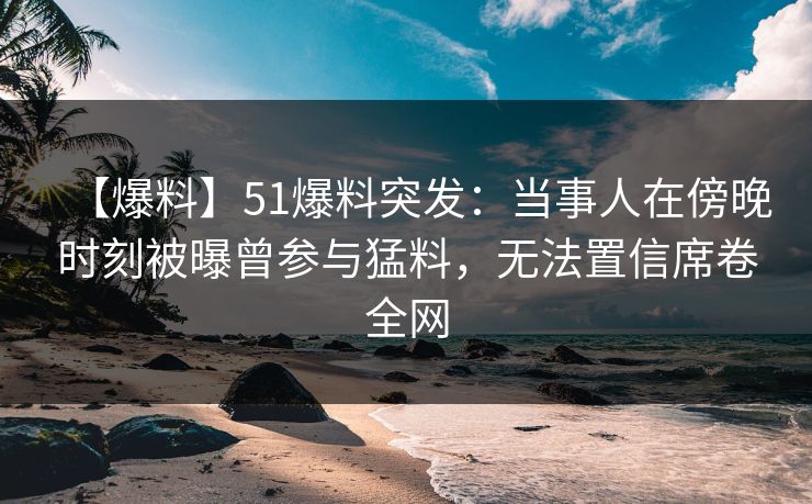 【爆料】51爆料突发：当事人在傍晚时刻被曝曾参与猛料，无法置信席卷全网