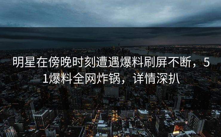 明星在傍晚时刻遭遇爆料刷屏不断，51爆料全网炸锅，详情深扒