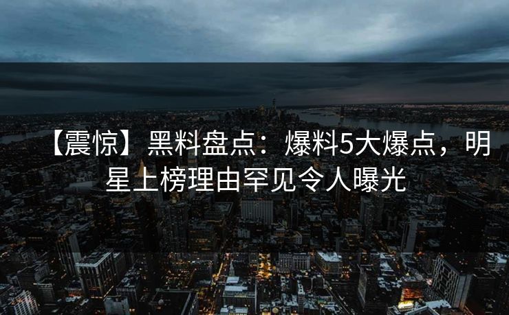 【震惊】黑料盘点：爆料5大爆点，明星上榜理由罕见令人曝光