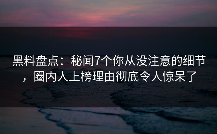 黑料盘点：秘闻7个你从没注意的细节，圈内人上榜理由彻底令人惊呆了