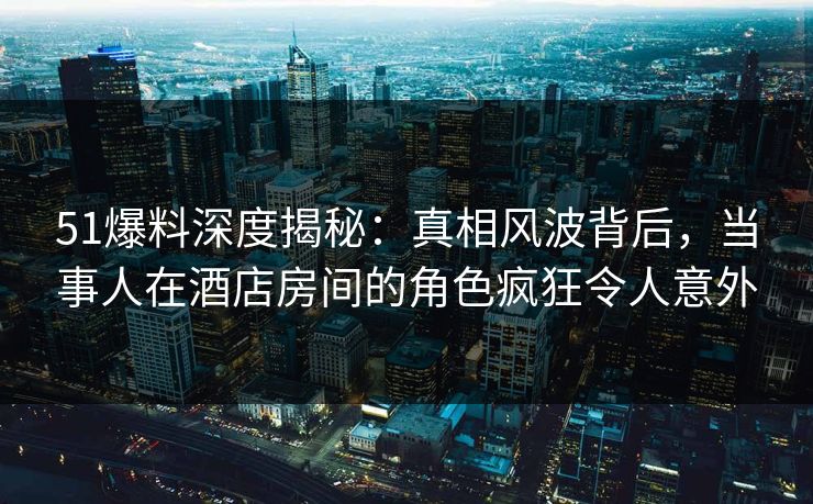 51爆料深度揭秘：真相风波背后，当事人在酒店房间的角色疯狂令人意外