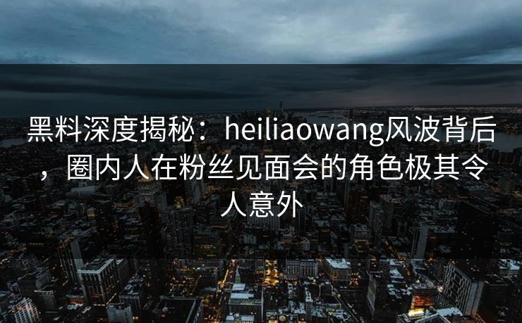 黑料深度揭秘：heiliaowang风波背后，圈内人在粉丝见面会的角色极其令人意外