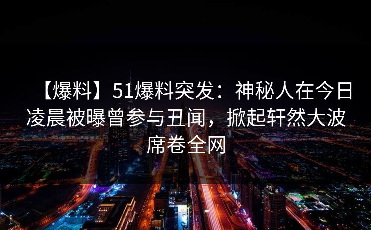 【爆料】51爆料突发：神秘人在今日凌晨被曝曾参与丑闻，掀起轩然大波席卷全网