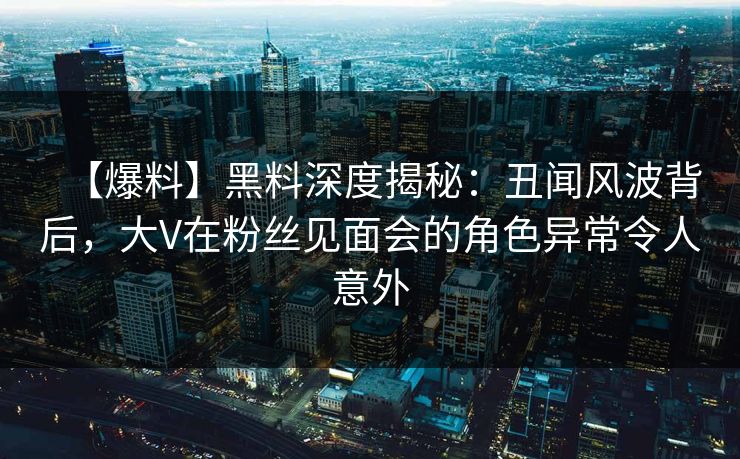 【爆料】黑料深度揭秘：丑闻风波背后，大V在粉丝见面会的角色异常令人意外