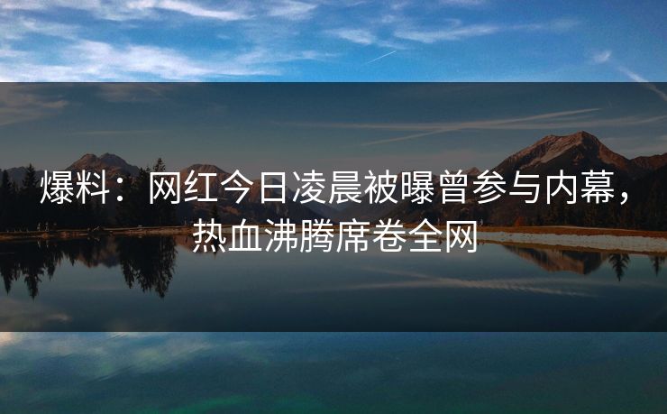 爆料:网红今日凌晨被曝曾参与内幕,热血沸腾席卷全网 爆料:网红今日凌晨被曝曾参与内幕,热血沸腾席卷全网