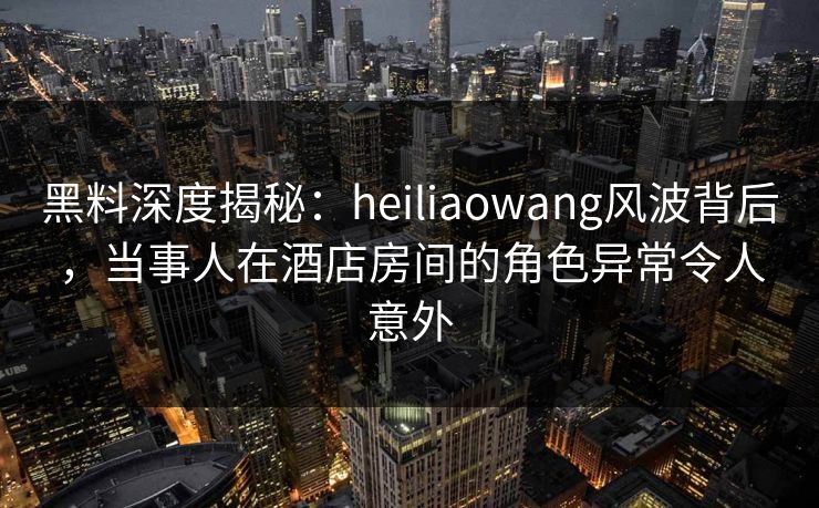 黑料深度揭秘:heiliaowang风波背后,当事人在酒店房间的角色异常令人意外 黑料深度揭秘:heiliaowang风波背后,当事人在酒店房间的角色异常令人意外