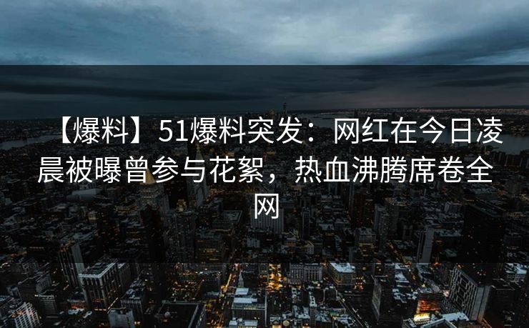 【爆料】51爆料突发:网红在今日凌晨被曝曾参与花絮,热血沸腾席卷全网 【爆料】51爆料突发:网红在今日凌晨被曝曾参与花絮,热血沸腾席卷全网