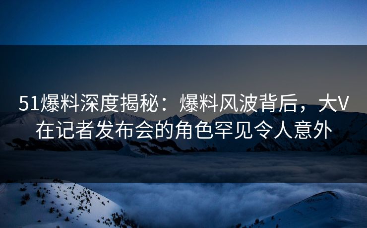 51爆料深度揭秘：爆料风波背后，大V在记者发布会的角色罕见令人意外