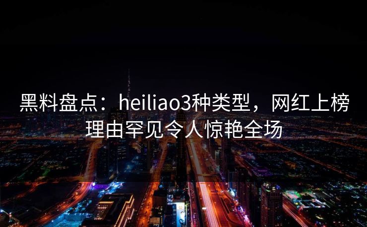 黑料盘点：heiliao3种类型，网红上榜理由罕见令人惊艳全场