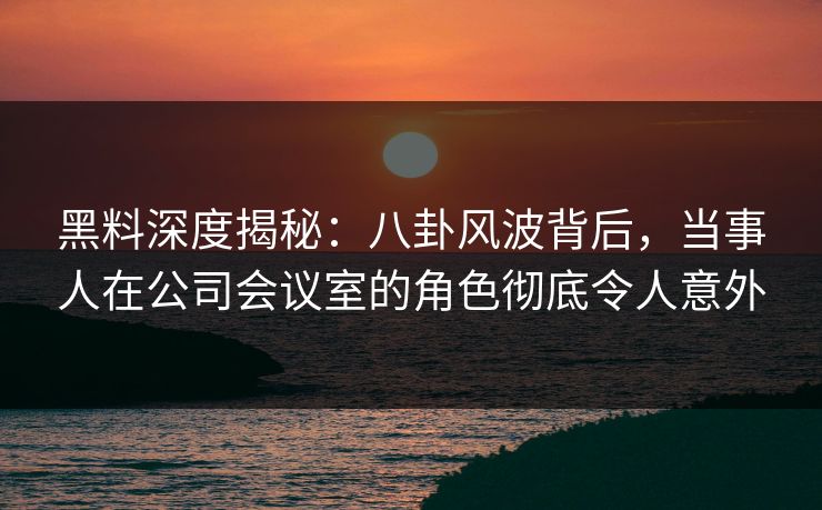 黑料深度揭秘:八卦风波背后,当事人在公司会议室的角色彻底令人意外 黑料深度揭秘:八卦风波背后,当事人在公司会议室的角色彻底令人意外