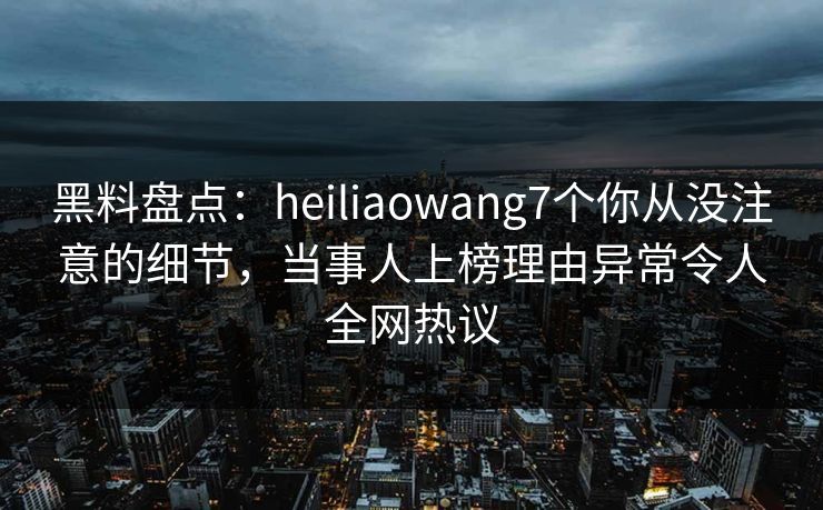 黑料盘点：heiliaowang7个你从没注意的细节，当事人上榜理由异常令人全网热议