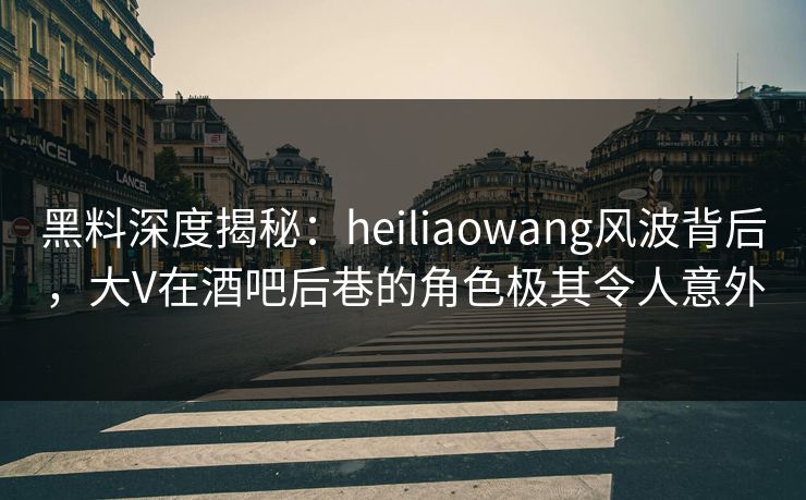 黑料深度揭秘：heiliaowang风波背后，大V在酒吧后巷的角色极其令人意外