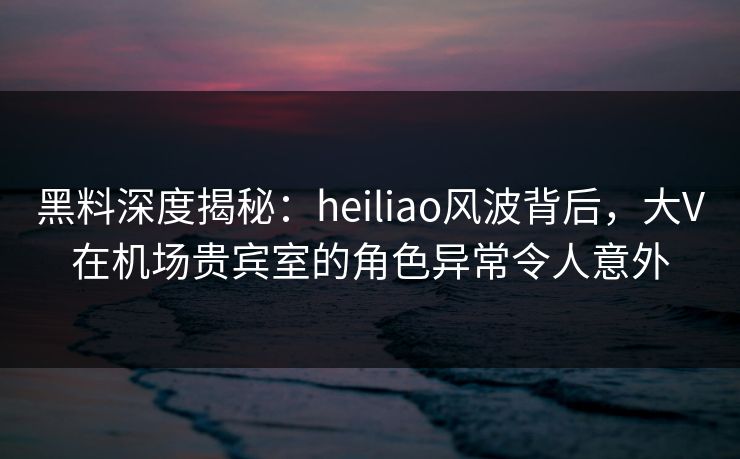 黑料深度揭秘:heiliao风波背后,大V在机场贵宾室的角色异常令人意外 黑料深度揭秘:heiliao风波背后,大V在机场贵宾室的角色异常令人意外