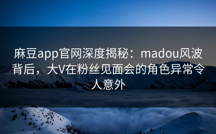 麻豆app官网深度揭秘：madou风波背后，大V在粉丝见面会的角色异常令人意外