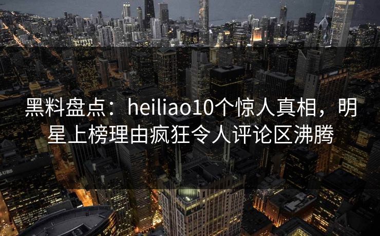 黑料盘点:heiliao10个惊人真相,明星上榜理由疯狂令人评论区沸腾 黑料盘点:heiliao10个惊人真相,明星上榜理由疯狂令人评论区沸腾