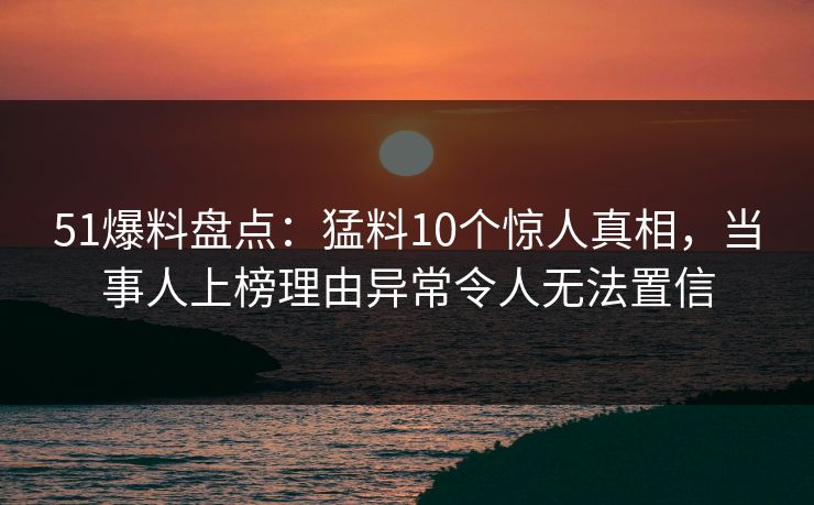51爆料盘点:猛料10个惊人真相,当事人上榜理由异常令人无法置信 51爆料盘点:猛料10个惊人真相,当事人上榜理由异常令人无法置信