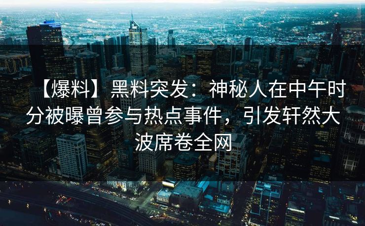 【爆料】黑料突发:神秘人在中午时分被曝曾参与热点事件,引发轩然大波席卷全网 【爆料】黑料突发:神秘人在中午时分被曝曾参与热点事件,引发轩然大波席卷全网