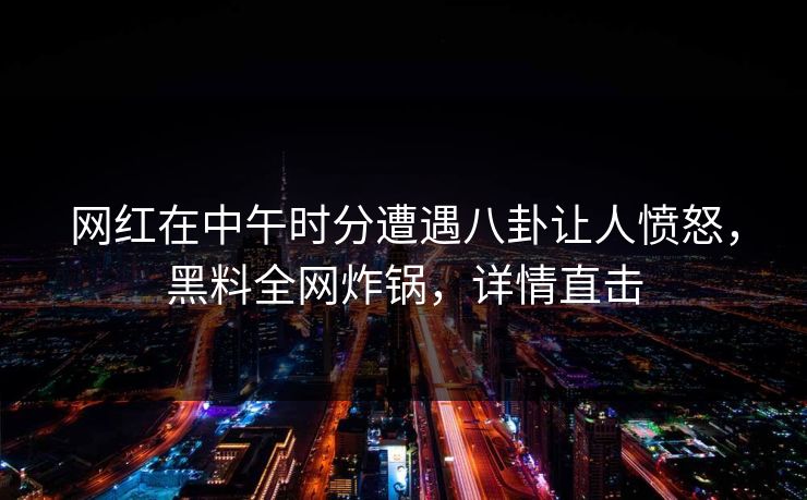 网红在中午时分遭遇八卦让人愤怒，黑料全网炸锅，详情直击