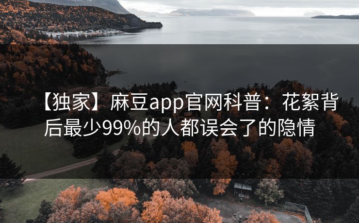 【独家】麻豆app官网科普：花絮背后最少99%的人都误会了的隐情