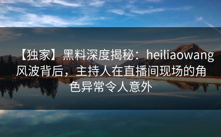 【独家】黑料深度揭秘：heiliaowang风波背后，主持人在直播间现场的角色异常令人意外
