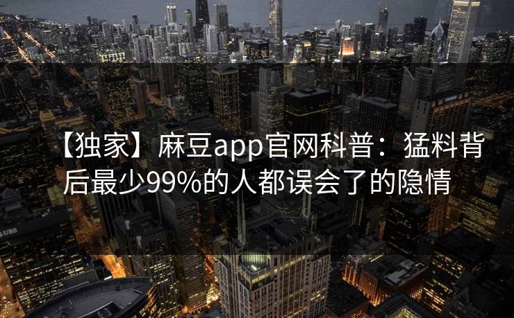 【独家】麻豆app官网科普:猛料背后最少99%的人都误会了的隐情 【独家】麻豆app官网科普:猛料背后最少99%的人都误会了的隐情