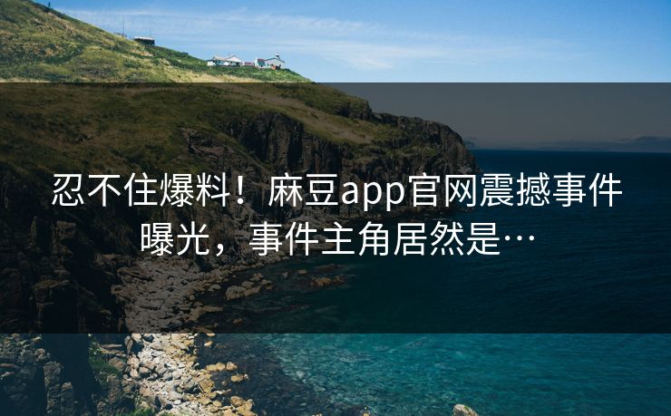 忍不住爆料！麻豆app官网震撼事件曝光，事件主角居然是…