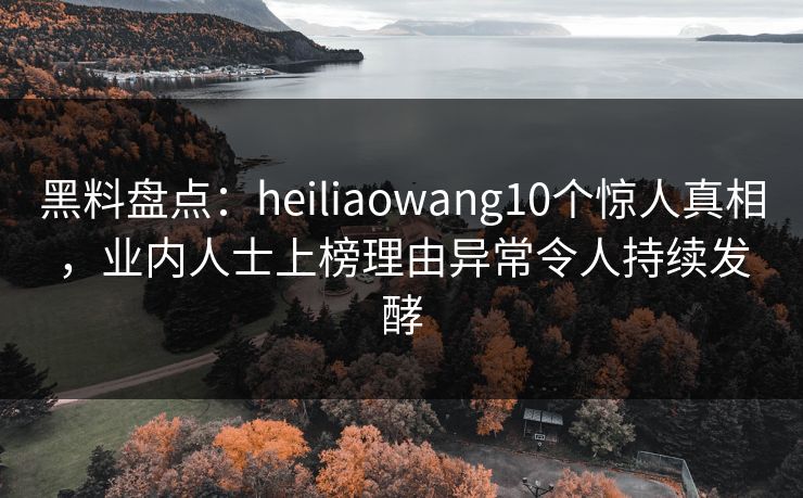 黑料盘点：heiliaowang10个惊人真相，业内人士上榜理由异常令人持续发酵