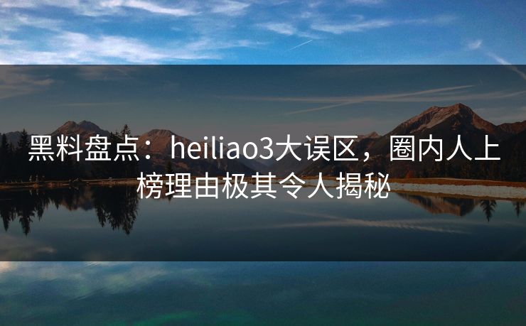 黑料盘点：heiliao3大误区，圈内人上榜理由极其令人揭秘