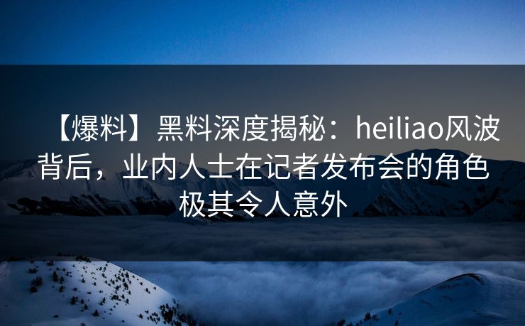 【爆料】黑料深度揭秘:heiliao风波背后,业内人士在记者发布会的角色极其令人意外 【爆料】黑料深度揭秘:heiliao风波背后,业内人士在记者发布会的角色极其令人意外