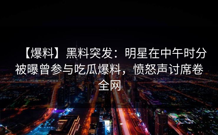 【爆料】黑料突发:明星在中午时分被曝曾参与吃瓜爆料,愤怒声讨席卷全网 【爆料】黑料突发:明星在中午时分被曝曾参与吃瓜爆料,愤怒声讨席卷全网