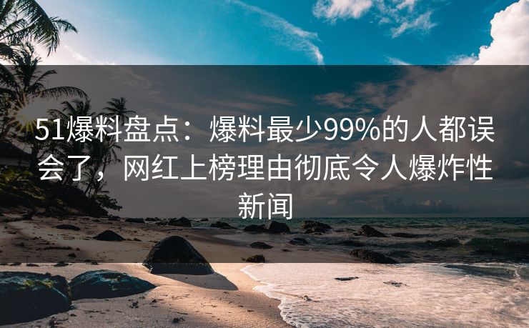 51爆料盘点：爆料最少99%的人都误会了，网红上榜理由彻底令人爆炸性新闻