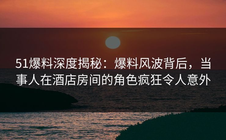 51爆料深度揭秘：爆料风波背后，当事人在酒店房间的角色疯狂令人意外