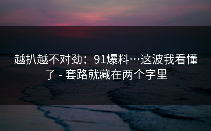 越扒越不对劲：91爆料…这波我看懂了 - 套路就藏在两个字里