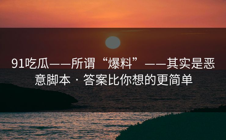 91吃瓜——所谓“爆料”——其实是恶意脚本 · 答案比你想的更简单 91吃瓜——所谓“爆料”——其实是恶意脚本 · 答案比你想的更简单