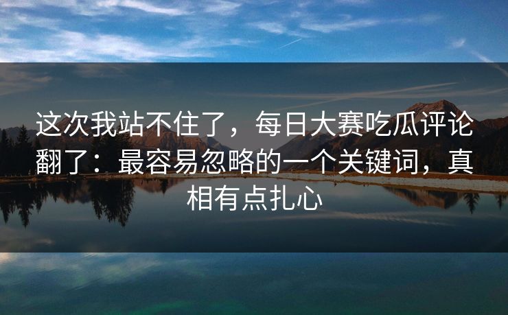 这次我站不住了，每日大赛吃瓜评论翻了：最容易忽略的一个关键词，真相有点扎心