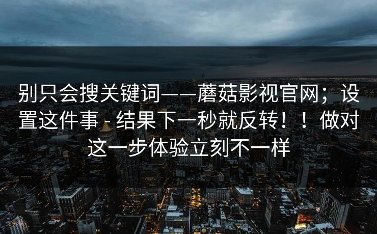 别只会搜关键词——蘑菇影视官网；设置这件事 - 结果下一秒就反转！！做对这一步体验立刻不一样