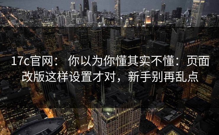 17c官网： 你以为你懂其实不懂：页面改版这样设置才对，新手别再乱点