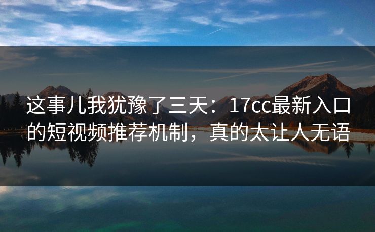 这事儿我犹豫了三天：17cc最新入口的短视频推荐机制，真的太让人无语