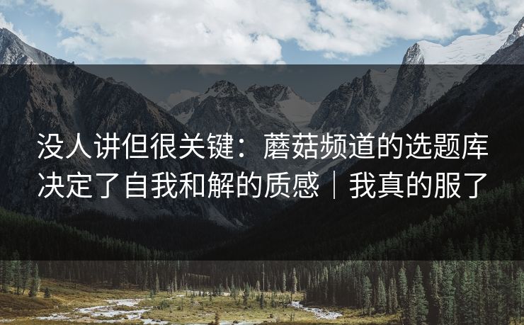 没人讲但很关键：蘑菇频道的选题库决定了自我和解的质感｜我真的服了