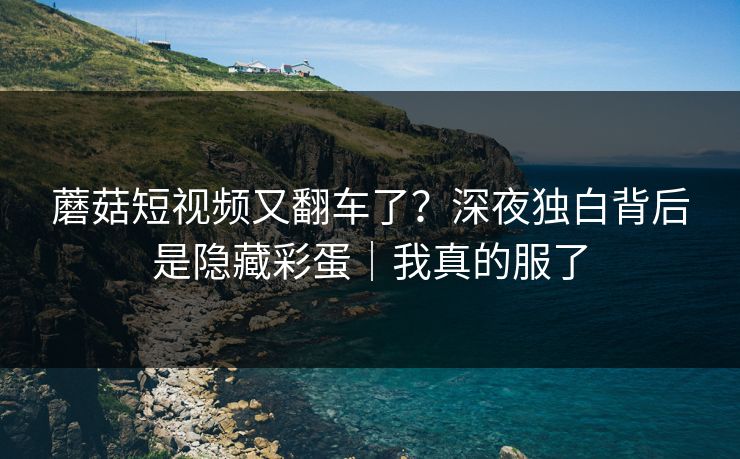 蘑菇短视频又翻车了？深夜独白背后是隐藏彩蛋｜我真的服了